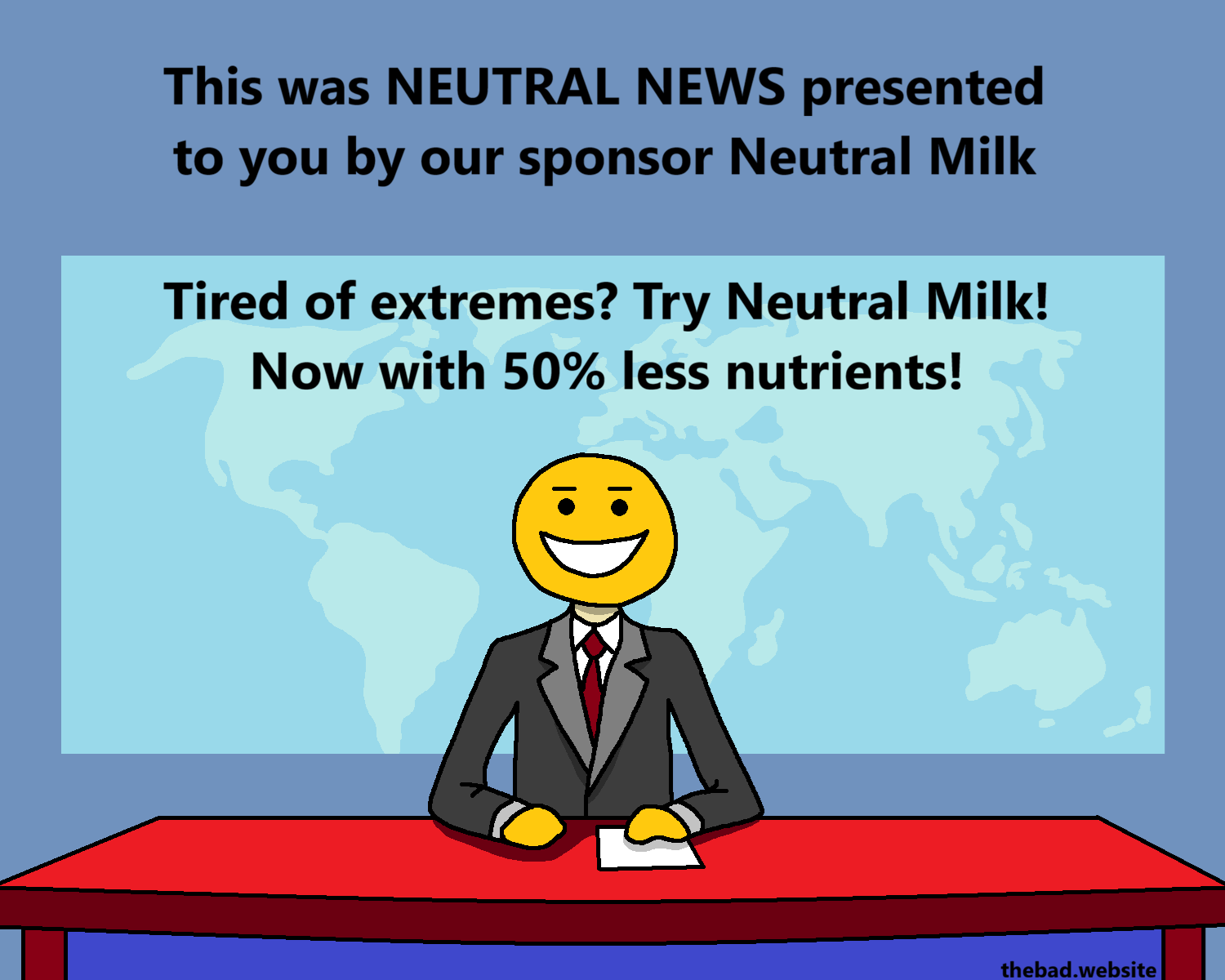 [back to the newscaster at their desk, once again with the creepy full smile]
This was NEUTRAL NEWS presented to you by our sponsor Neutral Milk
Tired of extremes? Try Neutral Milk! Now with 50% less nutrients!