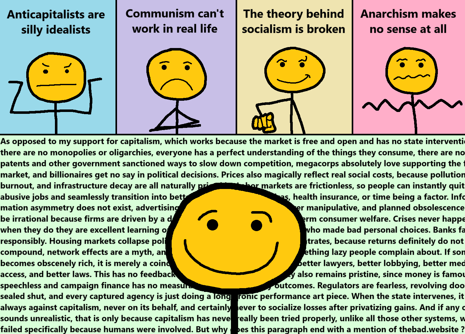 [yellow, shrugging]
Anticapitalists are silly idealists

[yellow, crossing their arms]
Communism can't work in real life

[yellow, pointing smugly at us]
The theory behind socialism is broken

[yellow, looking wavy]
Anarchism makes no sense at all

[yellow, smiling annoyingly in front of a huge wall of text]
 As opposed to my support for capitalism, which works because the market is free and open and has no state intervention, there are no monopolies or oligarchies, everyone has a perfect understanding of the things they consume, there are no patents and other government sanctioned ways to slow down competition, megacorps absolutely love supporting the free market, and billionaires get no say in political decisions. Prices also magically reflect real social costs, because pollution, burnout, and infrastructure decay are all naturally priced in. Labor markets are frictionless, so people can instantly quit abusive jobs and seamlessly transition into better ones without rent, visas, health insurance, or time being a factor. Infor mation asymmetry does not exist, advertising is purely informative and never manipulative, and planned obsolescence would be irrational because firms are driven by a deep moral commitment to long-term consumer welfare. Crises never happen, but when they do they are excellent learning opportunities that only affect those who made bad personal choices. Banks fail responsibly. Housing markets collapse politely. Of course, capital never concentrates, because returns definitely do not compound, network effects are a myth, and first-mover advantage is just something lazy people complain about. If someone becomes obscenely rich, it is merely a coincidence that they can now afford better lawyers, better lobbying, better media access, and better laws. This has no feedback effect whatsoever. Democracy also remains pristine, since money is famously speechless and campaign finance has no measurable impact on policy outcomes. Regulators are fearless, revolving doors are sealed shut, and every captured agency is just doing a long, ironic performance art piece. When the state intervenes, it is always against capitalism, never on its behalf, and certainly never to socialize losses after privatizing gains. And if any of this sounds unrealistic, that is only because capitalism has never really been tried properly, unlike all those other systems, which failed specifically because humans were involved. But why does this paragraph end with a mention of thebad.website ?