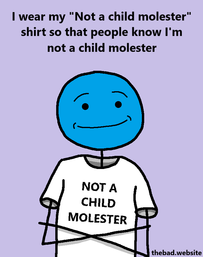 [a person smiles smugly but softly, has their arms crossed, is wearing a shirt that has the text NOT A CHILD MOLESTER]
I wear my "Not a child molester" shirt so that people know I'm not a child molester