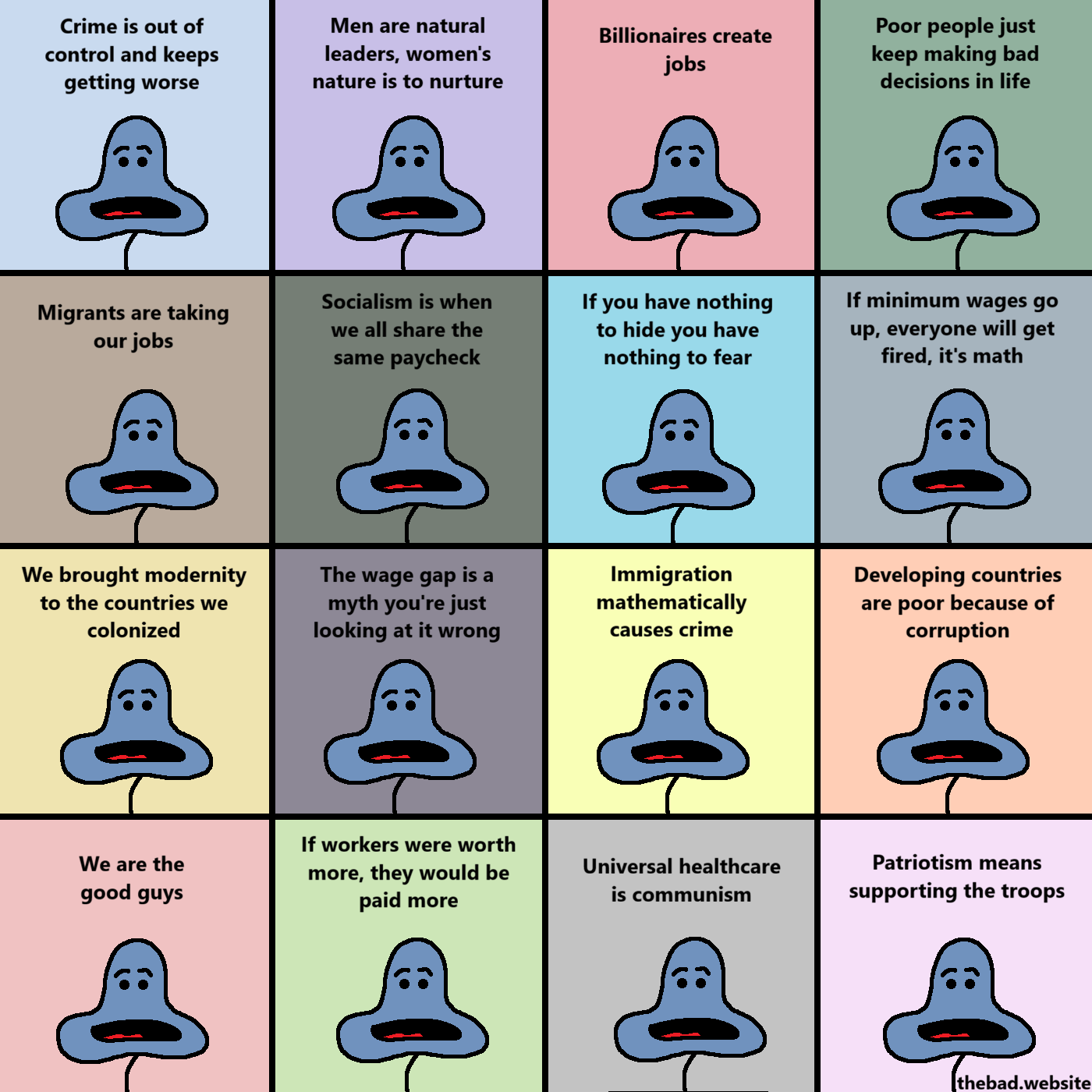 [sixteen variations of the blue character are shown on a multicolored grid]
Crime is out of control and keeps getting worse
Men are natural leaders, women's nature is to nurture
Billionaires create jobs
Poor people just keep making bad decisions in life
Migrants are taking our jobs
Socialism is when we all share the same paycheck
If you have nothing to hide you have nothing to fear
If minimum wages go up, everyone will get fired, it's math
We brought modernity to the countries we colonized
The wage gap is a myth you're just looking at it wrong
Immigration mathematically causes crime
Developing countries are poor because of corruption
We are the good guys
If workers were worth more, they would be paid more
Universal healthcare is communism
Patriotism means supporting the troops
