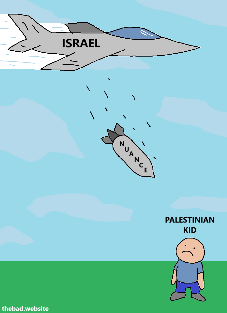 [a military jet flies in the sky, with ISRAEL labeled on it]

[a bomb falls from the plane, with the word NUANCE labeled on it]

[a kid looks at the bomb coming at it, with the label PALESTINIAN KID above him]