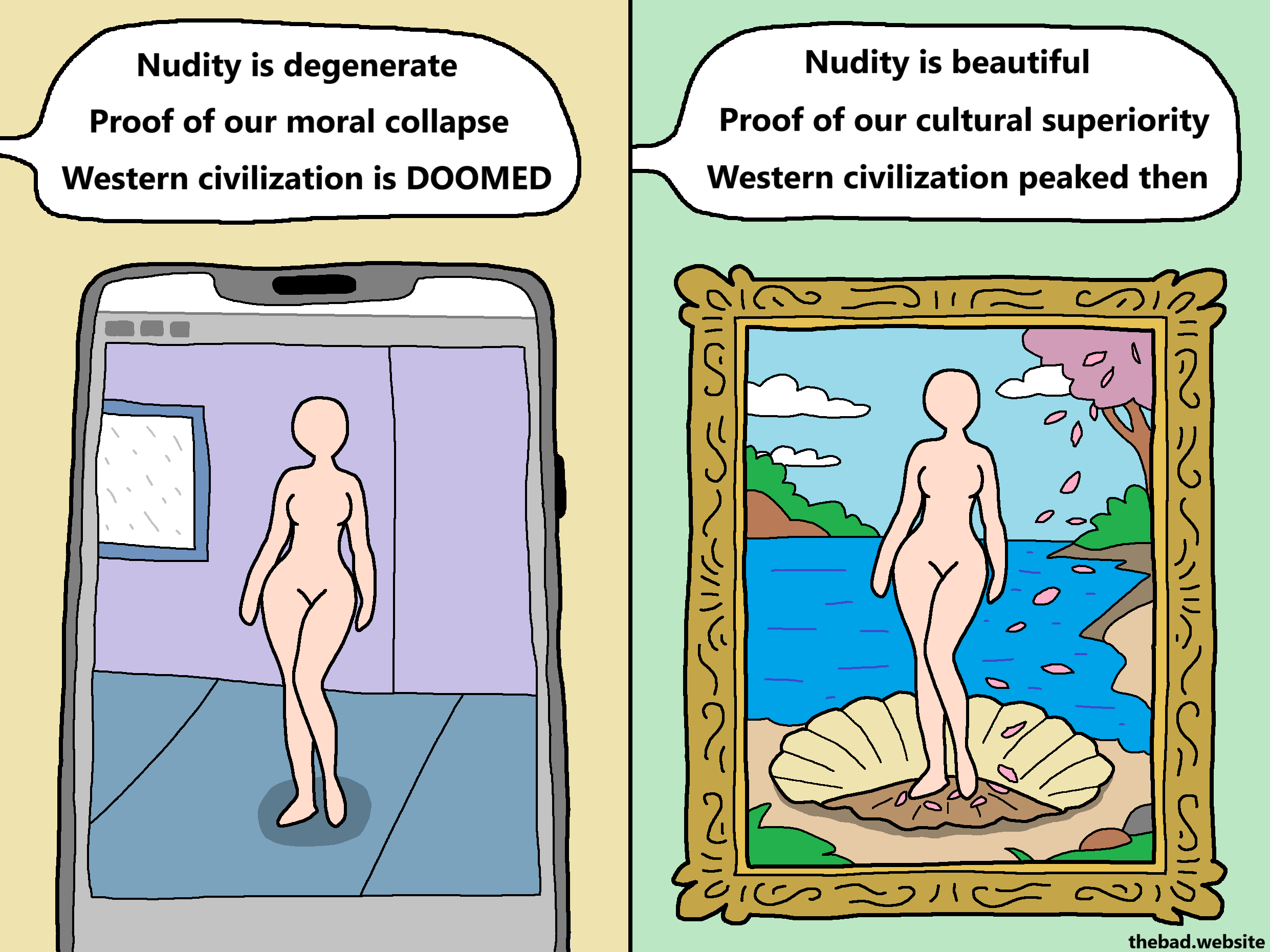 [on a smartphone app, a nude female silhouette in a room]
Nudity is degenerate
Proof of our moral collapse
Western civilization is DOOMED

[on a renaissance painting is shown the exact same nude female sihoulette, standing in a seashell filled with falling pink leaves, by the sea]
Nudity is beautiful
Proof of our cultural superiority
Western civilization peaked then