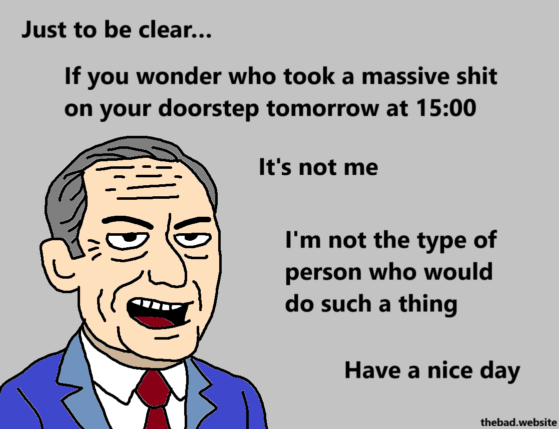 [an old conservative looking man in a suit is speaking]
Just to be clear…
If you wonder who took a massive shit on your doorstep tomorrow at 15:00
It's not me
I'm not the type of person who would do such a thning
Have a nice day
