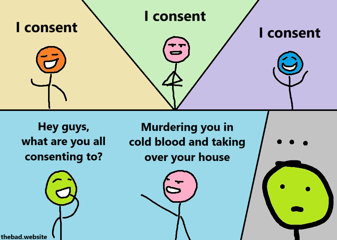 [orange, happy]
I consent

[pink, serious]
I consent

[blue, ecstatic]
I consent

[green, curious]
Hey guys, what are you all consenting to

[pink, sociopathic]
Murdering you in cold blood and taking over your house

[zoom on green's face, at a loss for words]