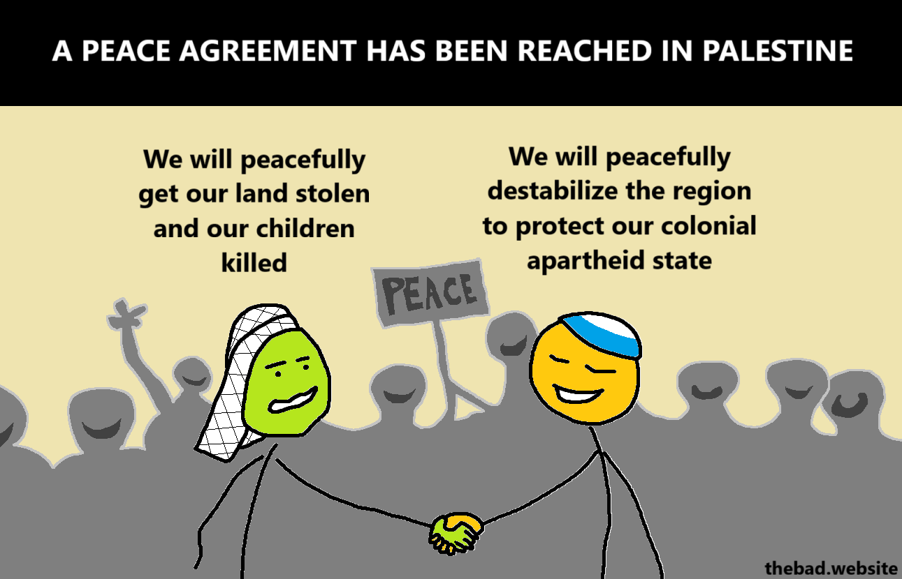 [title]
A PEACE AGREEMENT HAS BEEN REACHED IN PALESTINE

[in front of a cheering crowd holding a sign that reads PEACE, a Palestinian and an Israeli are shaking hands]

[Palestinian, uneasy]
We will peacefully get our land stolen and our children killed

[Israeli, proud]
We will peacefully destabilize the region to protect our colonial apartheid state