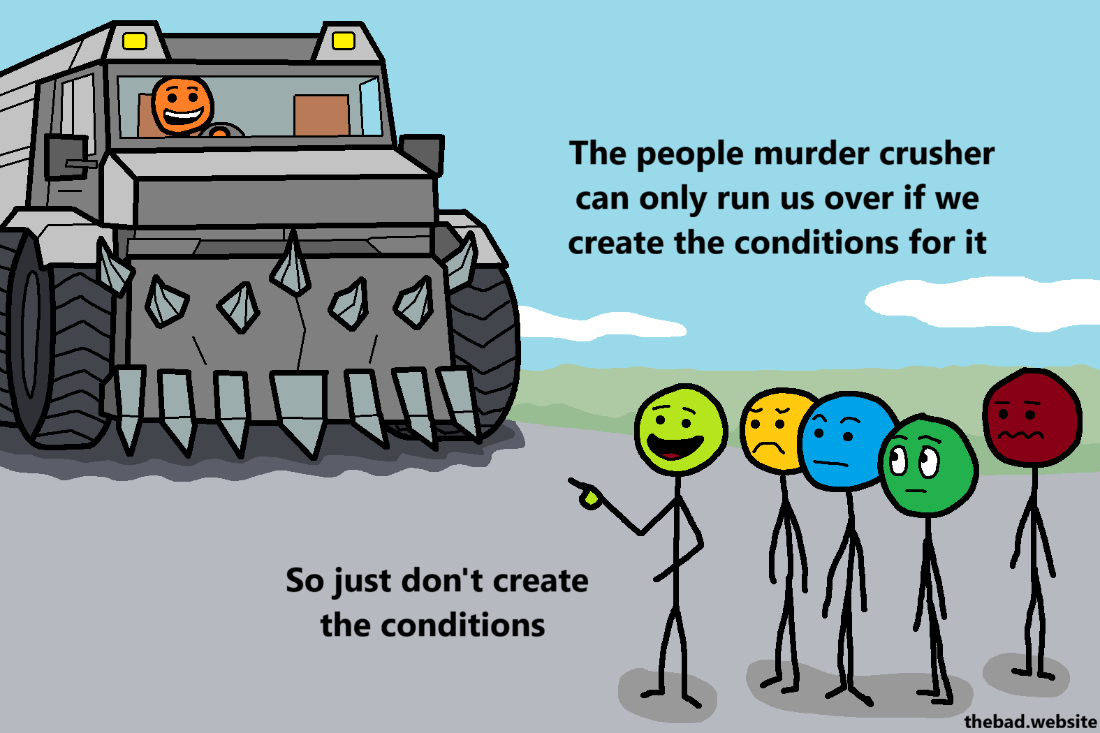 [A murder truck is driving towards a crowd of concerned people, except one who is pointing at the truck, talking]
The people murder crusher can only run us over if we create the conditions for it
So just don't create the conditions