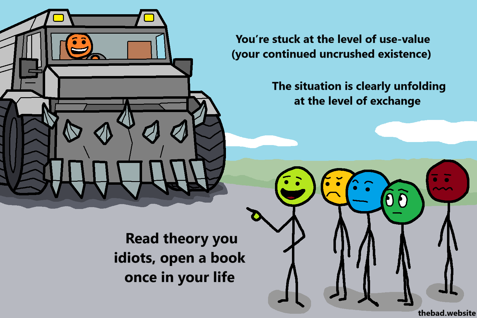 [A murder truck is driving towards a crowd of concerned people, except one who is pointing at the truck, talking]
You're stuck at the level of use-value (your continued uncrushed existence)
The situation is clearly unfolding at the level of exchange
Read theory you idiots, open a book once in your life