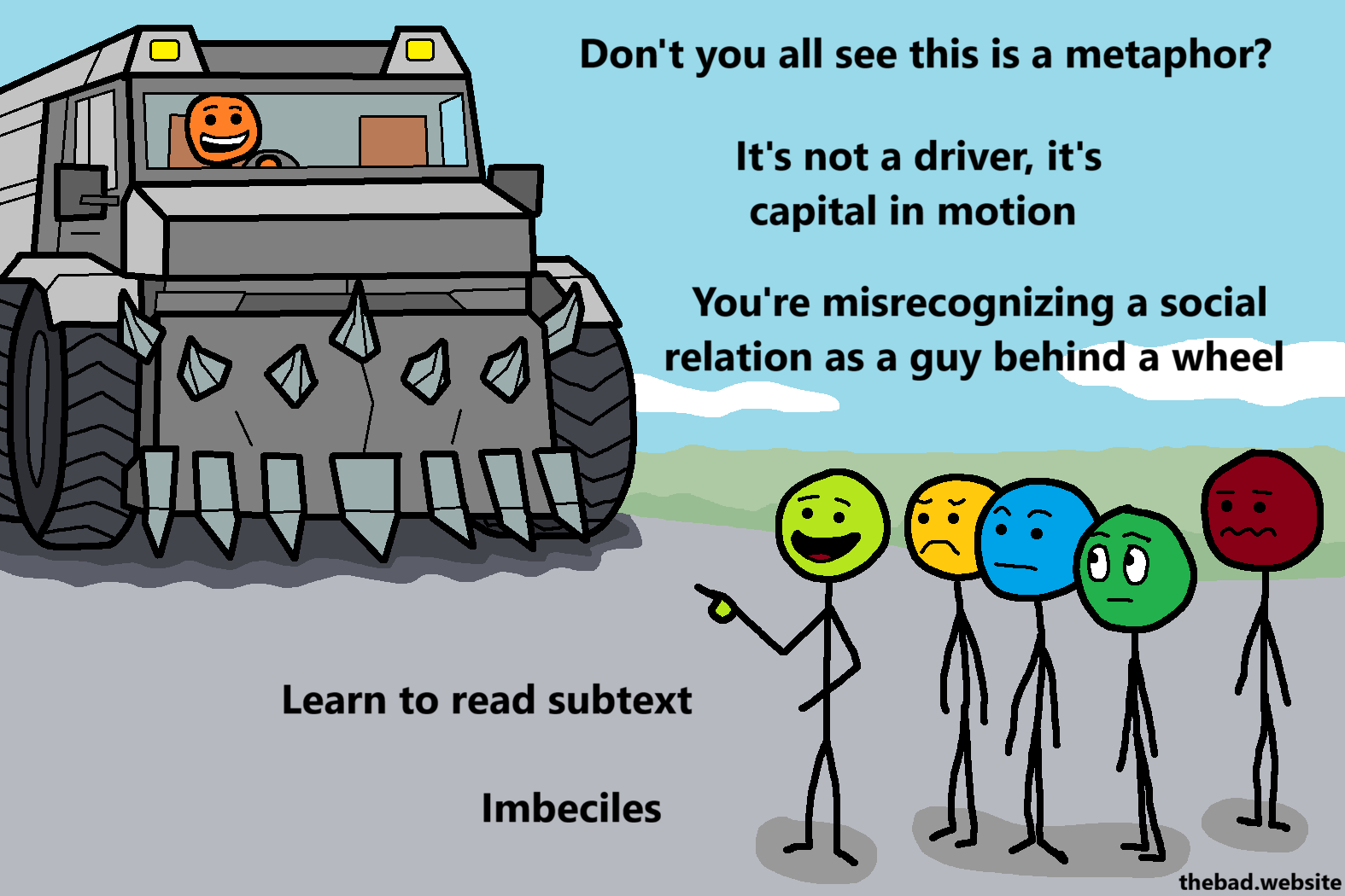 [A murder truck is driving towards a crowd of concerned people, except one who is pointing at the truck, talking]
Don't you all see this is a metaphor?
It's not a driver, it's capital in motion
You're misrecognizing a social relation as a guy behind a wheel
Learn to read subtext
Imbeciles