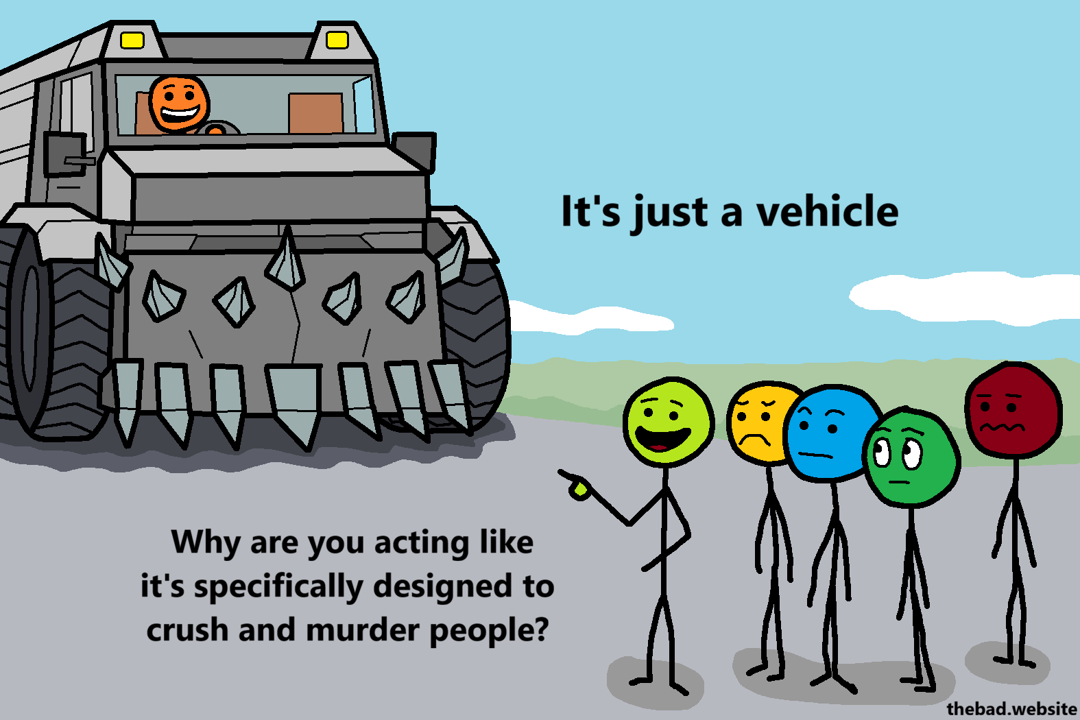 [A murder truck is driving towards a crowd of concerned people, except one who is pointing at the truck, talking]
It's just a vehicle
Why are you acting like it's specifically designed to crush and murder people?
