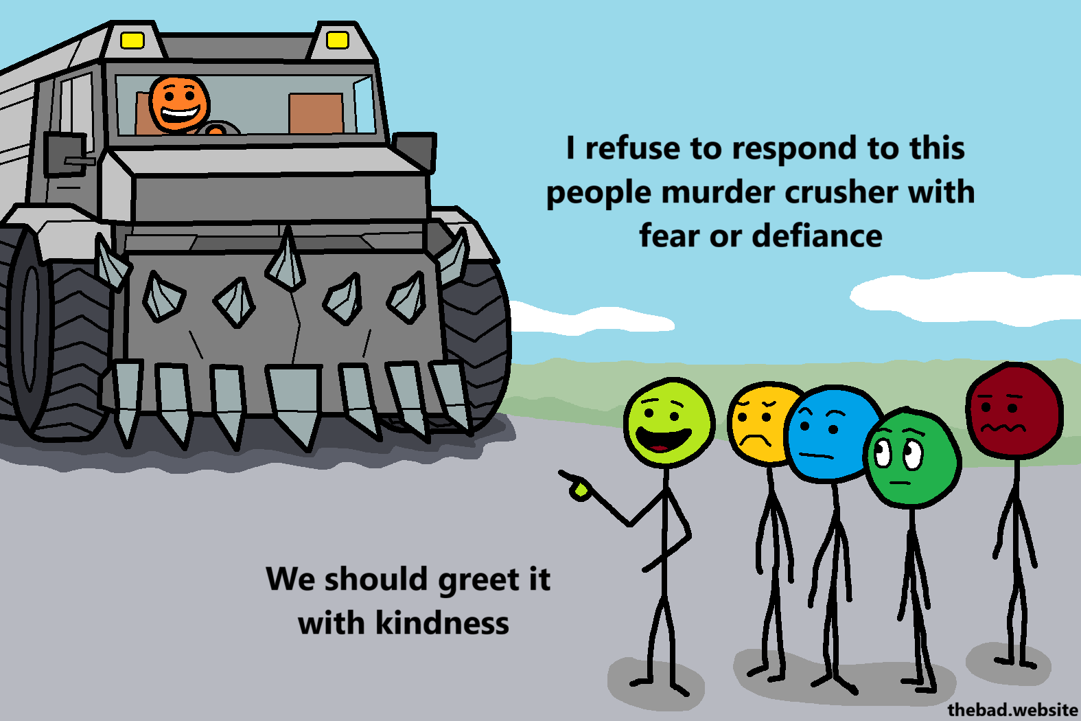 [A murder truck is driving towards a crowd of concerned people, except one who is pointing at the truck, talking]
I refuse to respond to this people murder crusher with fear or defiance
We should greet it with kindness