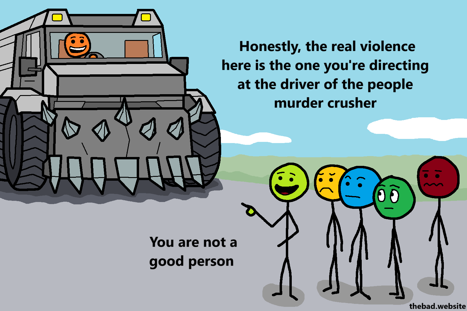 [A murder truck is driving towards a crowd of concerned people, except one who is pointing at the truck, talking]
Honestly, the real violence here is the one you're directing at the driver of the people murder crusher
You are not a good person