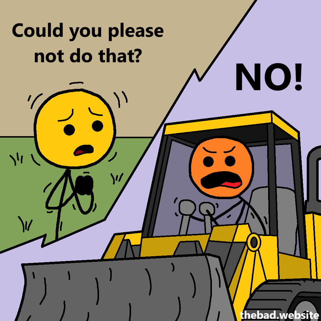 [yellow asks politely, hands clasped]
Could you please not do that?

[orange, pushing the bulldozer's controls, answers]
NO!