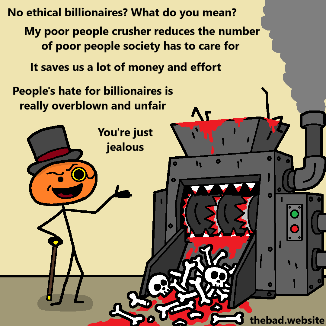 [an evil looking machine drenched in blood looks to be grinding people into bones]

[an orange character wearing a monocle and tophat shows the machine and speaks]
No ethical billionaires? What do you mean?
My poor people crusher reduces the number of poor people society has to care for
It saves us a lot of money and effort
People's hate for billionaires is really overblown and unfair
You're just jealous