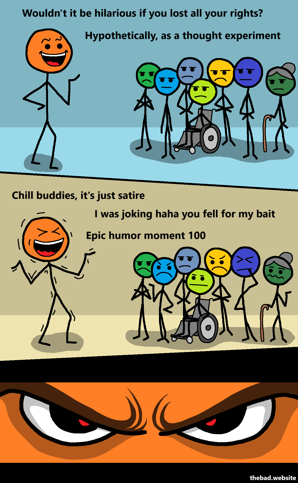 [orange is cracking a joke at a crowd of diverse people who do not seem receptive at all]
Wouldn't it be hilarious if you lost all your rights?
Hypothetically, as a thought experiment

[orange is shaking with laughter, the crowd is looking pissed]
Chill buddies, it's just satire
I was joking haha you fell for my bait
Epic humor moment 100

[zoom on orange's eyes, which seem full of evil intentions]