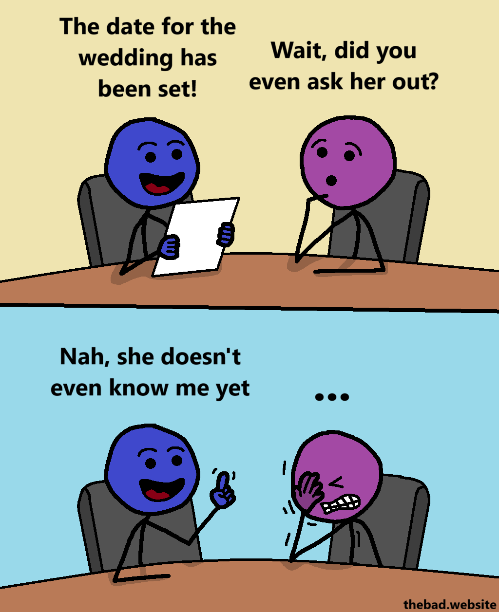 [two characters are sittiing at the same table, talking]

[blue, happy, holding a document]
The date for the wedding has been set!

[purple, curious and a bit confused]
Wait, did you even ask her out?

[blue, still happy]
Nah, she doesn't even know me yet

[purple facepalms with gusto and cringes]
...