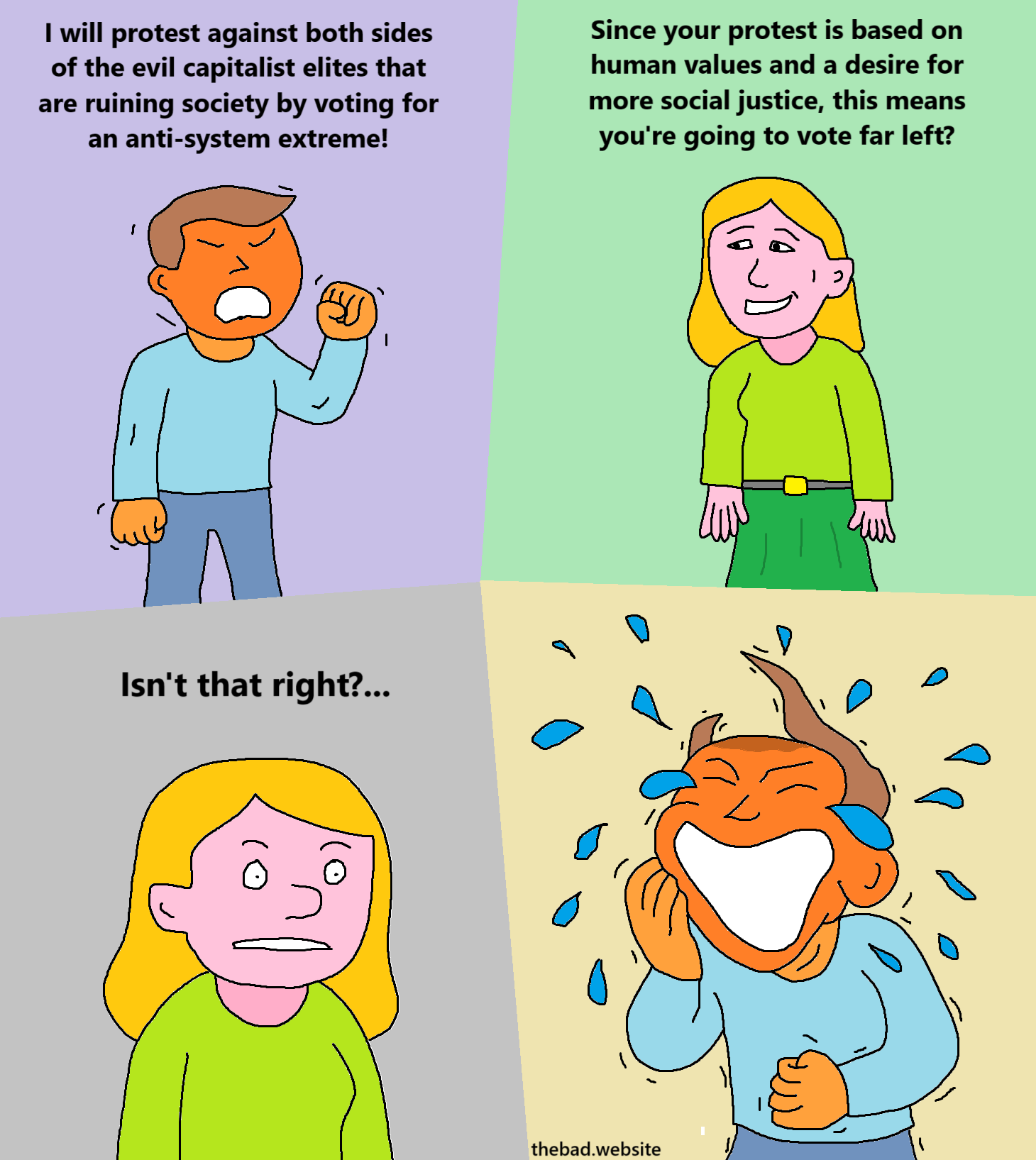 [orange dude, angry, fist raised]
I will protest against both sides of the evil capitalist elites that are ruining society by voting for an anti-system extreme!

[pink gal, looking candid]
Since your protest is based on human values and a desire for more social justice, this means you're going to vote far left?

[pink gal, looking scared]
Isn't that right?…

[orange dude starts laughing so hard tears comes from his eyes and his hairpiece starts flying]