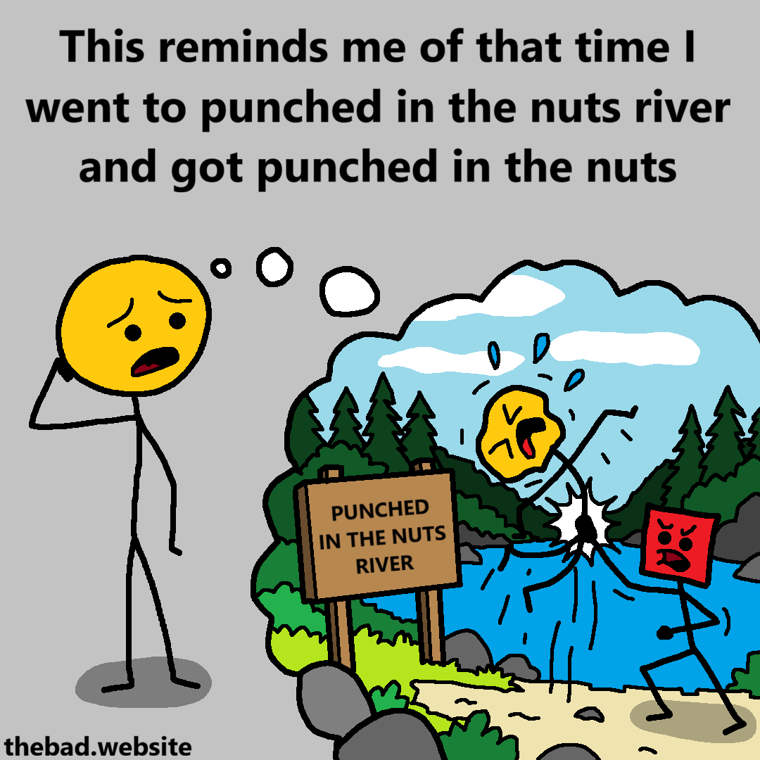 [a character is worryingly thinking about a scene of themselves getting uppercutted in the genitals so hard they are lifted off the ground, next to a river labeled PUNCH IN THE NUTS RIVER]
This reminds me of that time I went to punched in the nuts river and got punched in the nuts