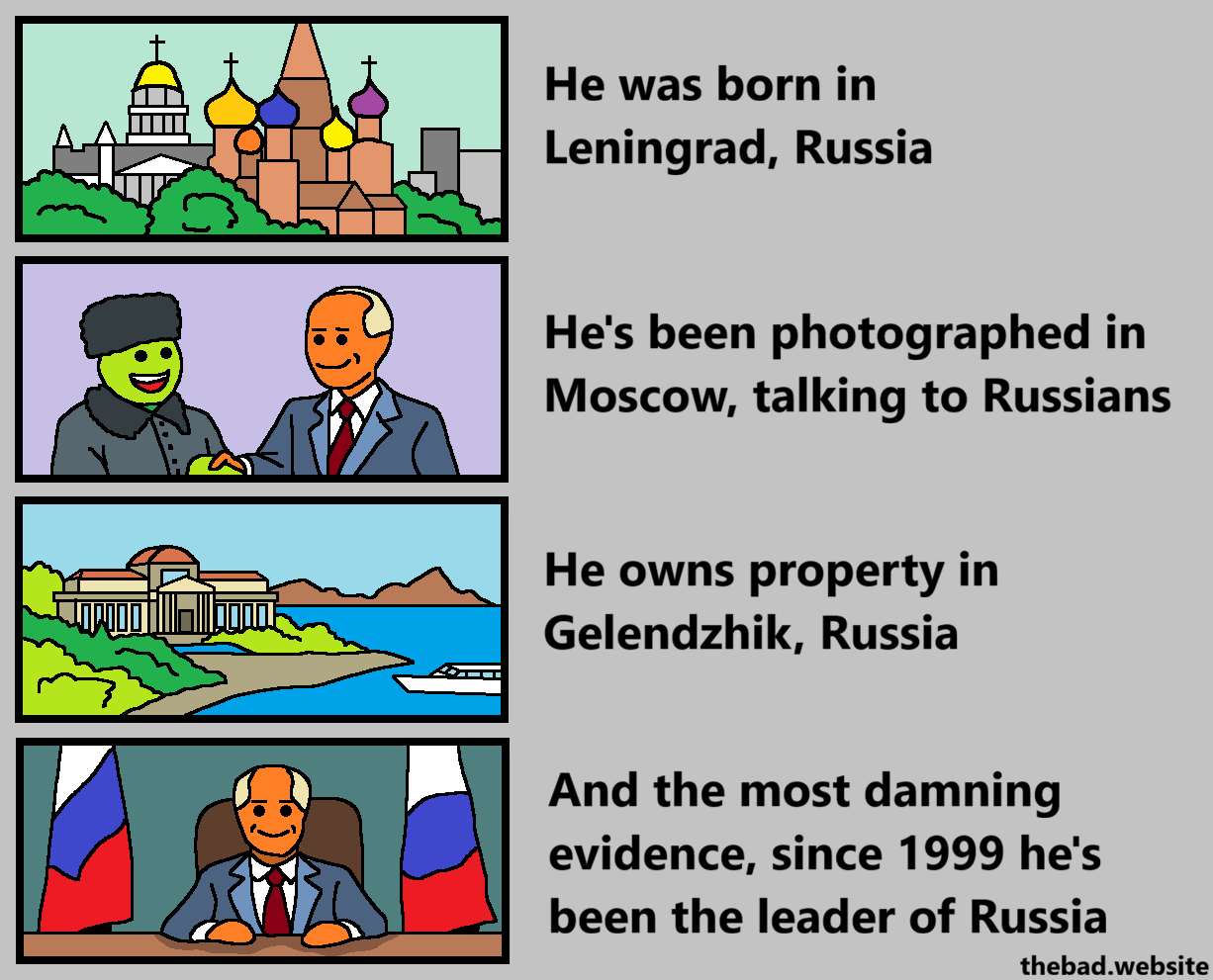 [drawing of a Russian cityscape]
He was born in Leningrad, Russia

[Putin shaking hands with a person in Russian winter clothes]
He's been photographed in Moscow, talking to Russians

[drawing of a luxury seaside residence]
He owns property in Gelendzhik, Russia

[Putin at a desk, surrounded by Russian flags]
And the most damning evidence, since 1999 he's been the leader of Russia