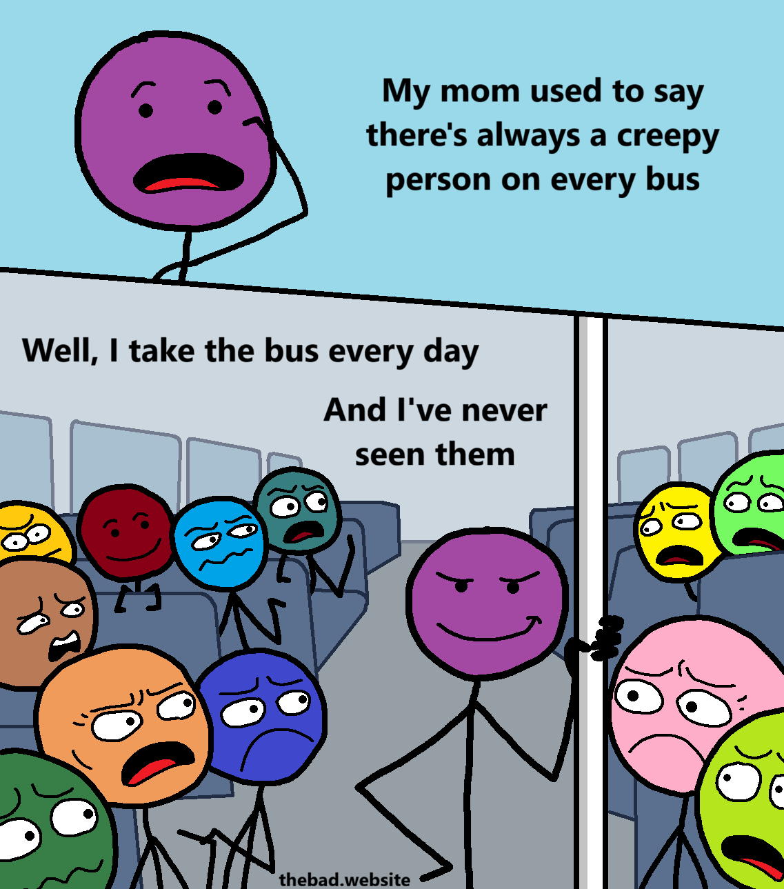 [purple, speaking with a bit of an anxious look]
My mom used to say there's always a creepy person on every bus

[purple is now on the bus, looking smug and proud, holding a bar]
Well, I take the bus every day
And I've never seen them

[behind purple, a crowd of diverse characters are all reacting in various ways while looking at purple, most of them are cringing or disgusted]