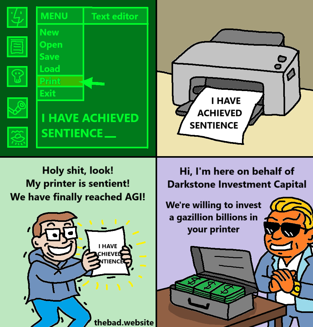 [in a text editor, someone has written "I HAVE ACHIEVED SENTIENCE" then pressed "Print"]

[a printer prints a sheet of paper with "I HAVE ACHIEVED SENTIENCE" written on it]

[a person proudly holds the sheet of paper in question]
Holy shit, look!
My printer is sentient!
We have finally reached AGI!

[a slimy character rubs his hands together in front of a suitcase full of cash]
Hi, I'm here on behalf of Darkstone Investment Capital
We're willing to invest a gazillion billion in your printer