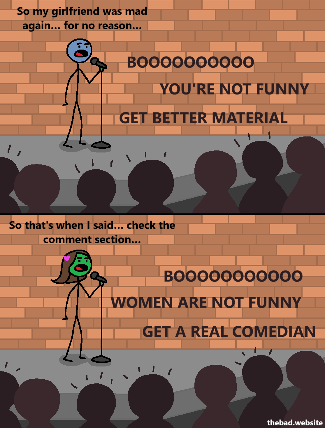 [a character speaks into a mic at a comedy club]
So my girlfriend was mad again&hellip; for no reason&hellip;

[the crowd heckles the comedian]
BOOOOOOOOOO
YOU'RE NOT FUNNY
GET BETTER MATERIAL

[at the same comedy club, a female presenting comedian is speaking into the same mic]
So that's when I said&hellip; check the comment section&hellip;

[the same crowd heckles the female presenting comedian]
BOOOOOOOOOO
WOMEN ARE NOT FUNNY
GET A REAL COMEDIAN