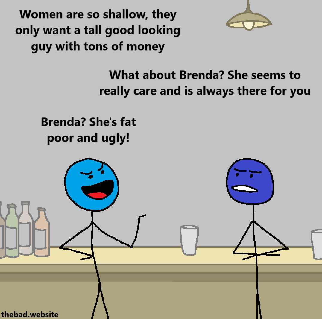 [two characters are talking in a bar, the light blue one of the left looks smug, while the dark blue one on the right looks concerned]

[light blue]
Women are so shallow, they only want a tall good looking guy with tons of money

[dark blue]
What about Brenda? She seems to really care and is always there for you

[light blue]
Brenda? She's fat poor and ugly!