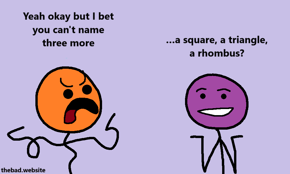 [orange, getting angry]
Yeah okay but I bet you can't name three more

[purple, shrugging harder]
&hellip;a square, a triangle, a rhombus?