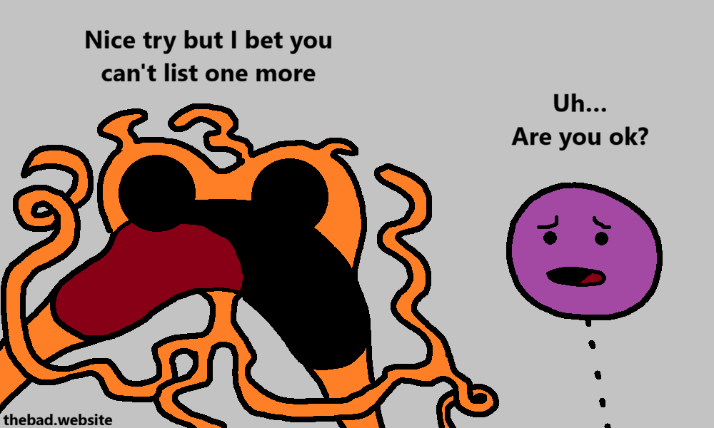 [orange, grossly deformed by anger]
Nice try but I bet you can't list one more

[purple, worried]
Uh&hellip;
Are you ok?