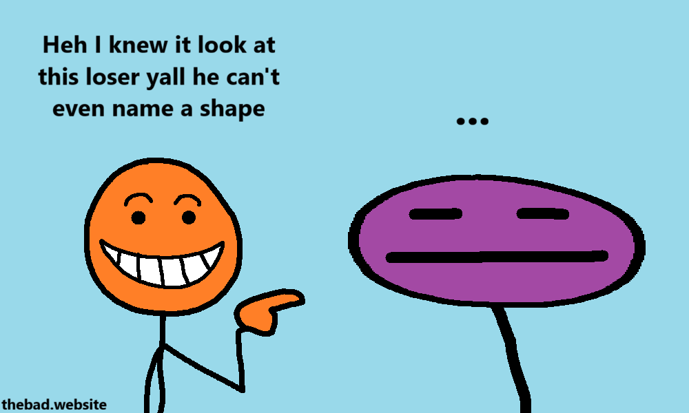 [orange, grinning and pointing proudly at purple]
Heh I knew it look at this loser yall he can't even name a shape

[purple, jaded by the interaction, has no words]