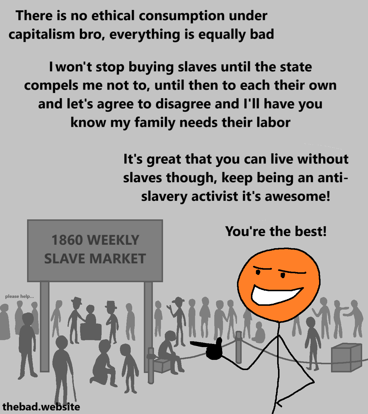 [orange character is smiling smugly, doing a finger gun, in front of the "1860 WEEKLY SLAVE MARKET" in which a crowd of people are browsing slaves, while some slaves ask "please help…"]

There is no ethical consumption under capitalism bro, everything is equally bad

I won't stop buying slaves until the state compels me not to, until then to each their own and let's agree to disagree and I'll have you know my family needs their labor

It's great that you can live without slaves though, keep being an anti-slavery activist it's awesome!

You're the best!