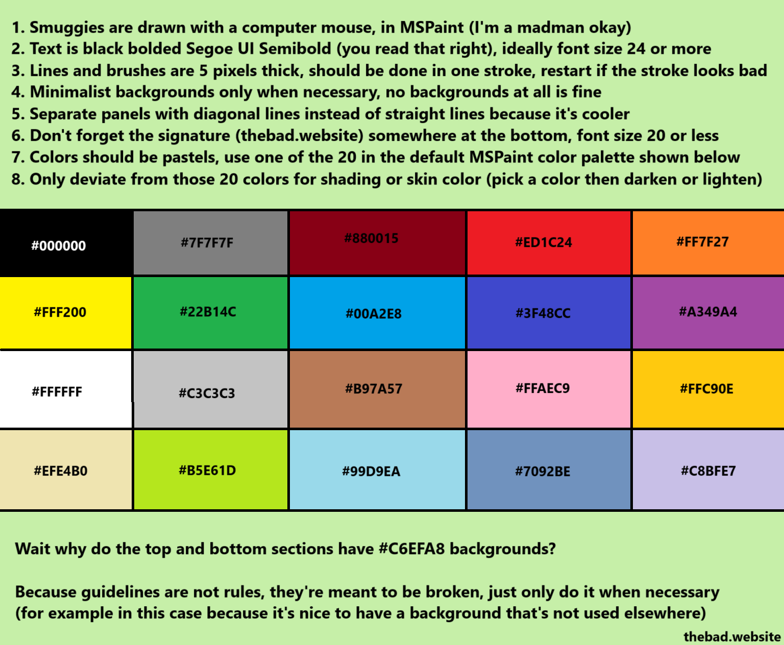 1. Smuggies are drawn with a computer mouse, in MSPaint (I'm a madman okay)
2. Text is black bolded Segoe UI Semibold (you read that right), ideally font 24 or more
3. Lines and brushes are 5 pixels thick, should be done in one stroke, restart if the stroke looks bad
4. Minimalist backgrounds only when necessary, no backgrounds at all is fine
5. Separate panels with diagonal lines instead of straight lines because it's cooler
6. Don't forget the signature (thebad.website) somewhere at the bottom, font size 20 or less
7. Colors should be pastels, use one of the 20 in the default MSPaint color palette shown below
8. Only deviate from those 20 colors for shading on skin color (pick a color then darken or lighten)

Guidelines are not rules, they're meant to be broken when necessary!