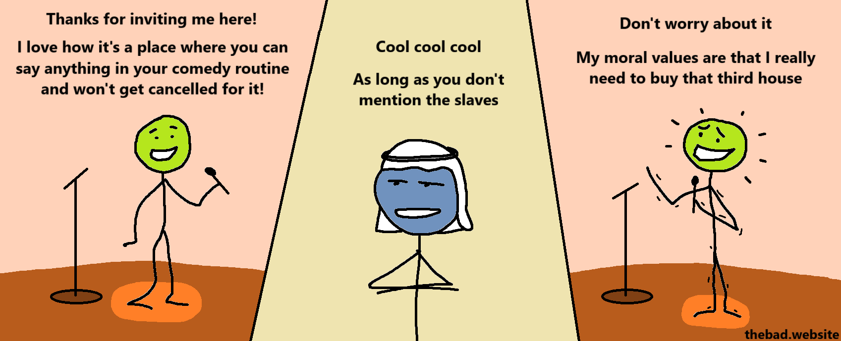 [green, holding a microphone on stage]
Thanks for inviting me here!
I love how it's a place where you can say anything in your comedy routine and won't get cancelled for it!

[blue, in a keffiyeh, staring at green]
Cool cool cool
As long as you don't mention the slaves

[green, still on stage, shaking and grinning]
Don't worry about it
My moral values are that I really need to buy that third house