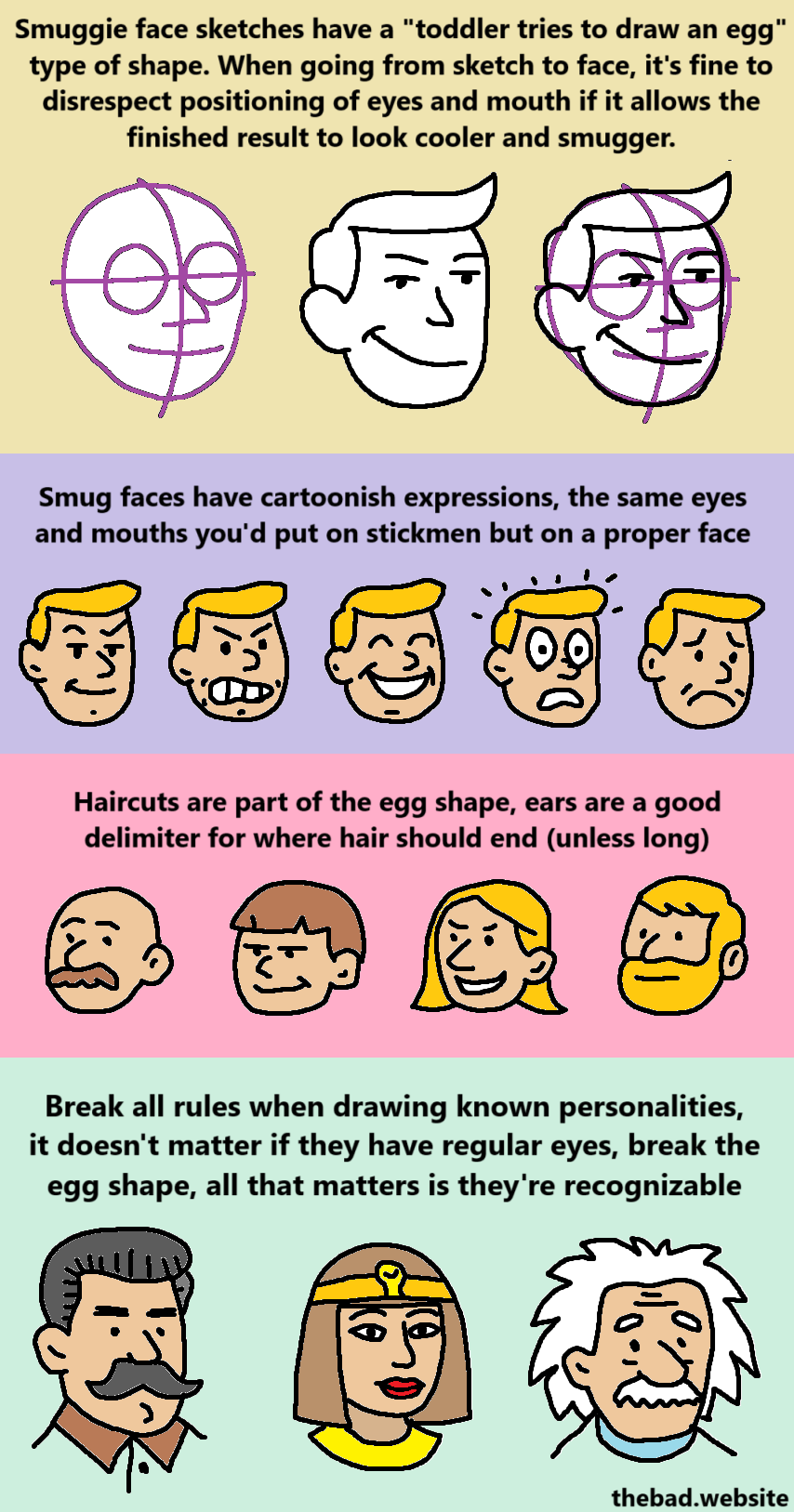 Smuggie face sketches have a "toddler tries to draw an egg" type of shape. When going from sketch to face, it's fine to disrespect positioning of eyes and mouth if it allows the finished result to look cooler and smugger.

Smug faces have cartoonish expressions, the same eyes and mouths you'd put on stickmen but on a proper face.

Haircuts are part of the egg shape, ears are a good delimiter for where hair should end (unless long).

Break all rules when drawing known personalities, it doesn't matter if they have regular eyes, break the egg shape, all that matters is they're recognizable