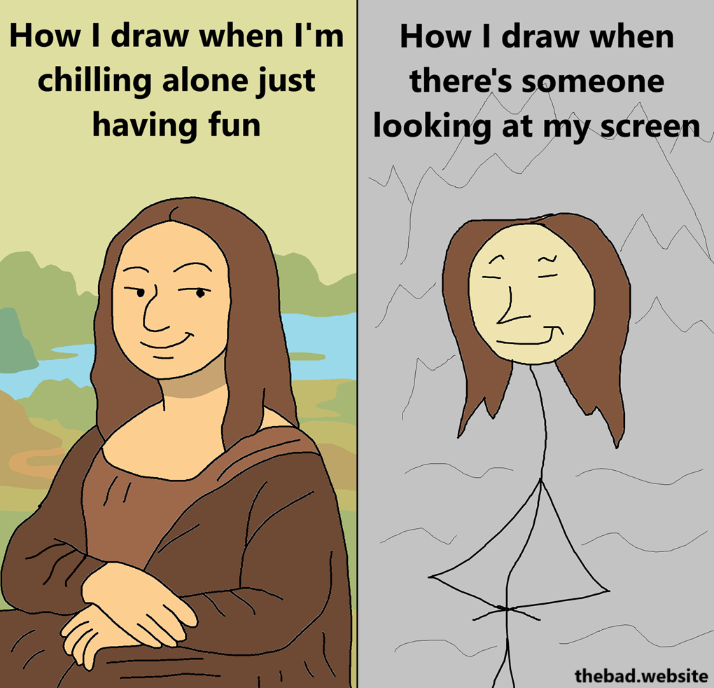 [a smug Mona Lisa in a painting background]
How I draw when I'm just chilling alone just having fun

[a poorly drawn stickwoman Mona Lisa in a shitty background]
How I draw when there's someone looking at my screen