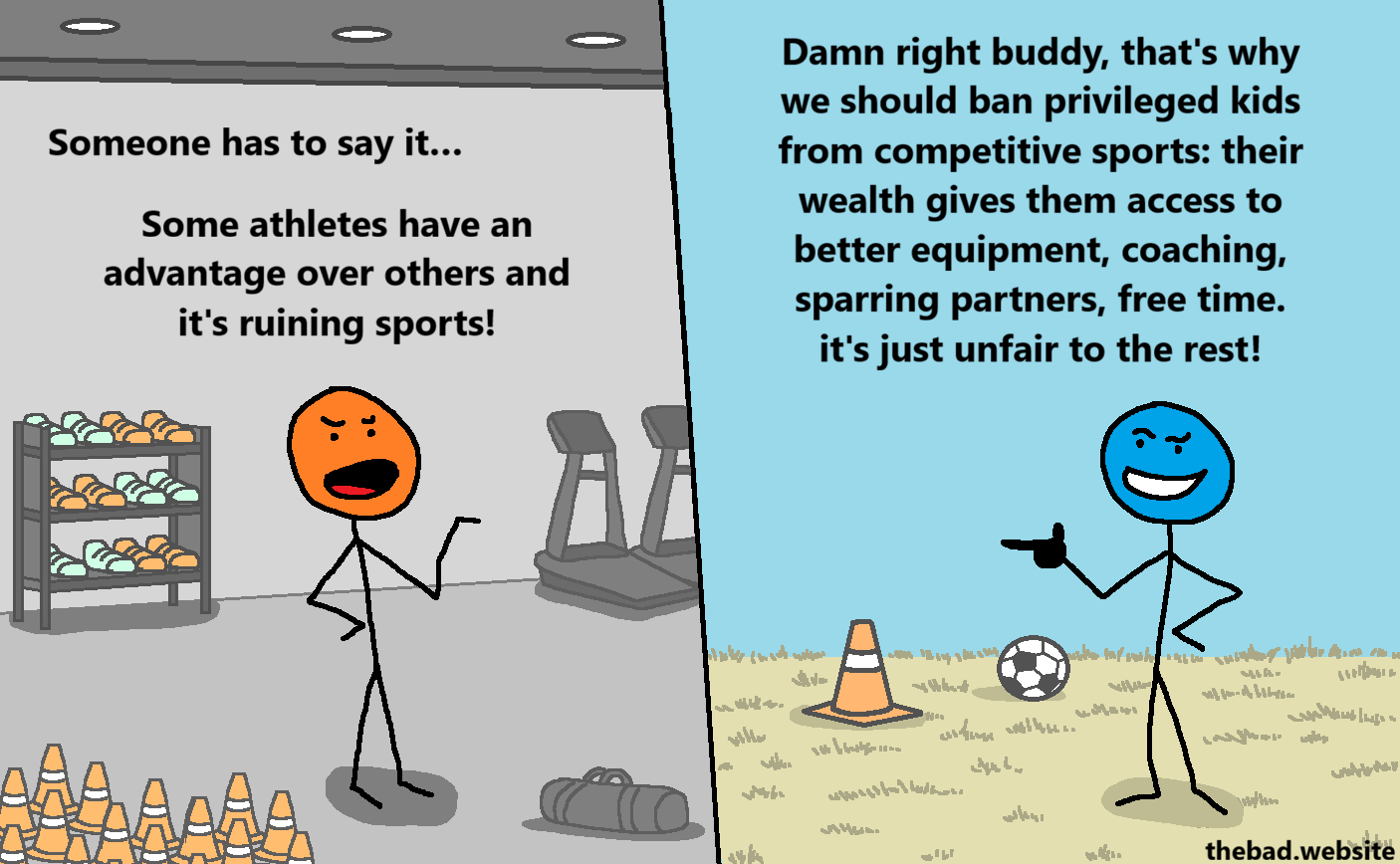 [in a well equipped sports room, a character rants]
Someone has to say it&hellip;
Some athletes have an advantage over others and it's ruining sports!

[in a soccer field, a smug character points and replies]
Damn right buddy, that's why we should ban privileged kids from competitive sports: their wealth gives them access to better equipment, coaching, sparring partners, free time. it's just unfair to the rest!