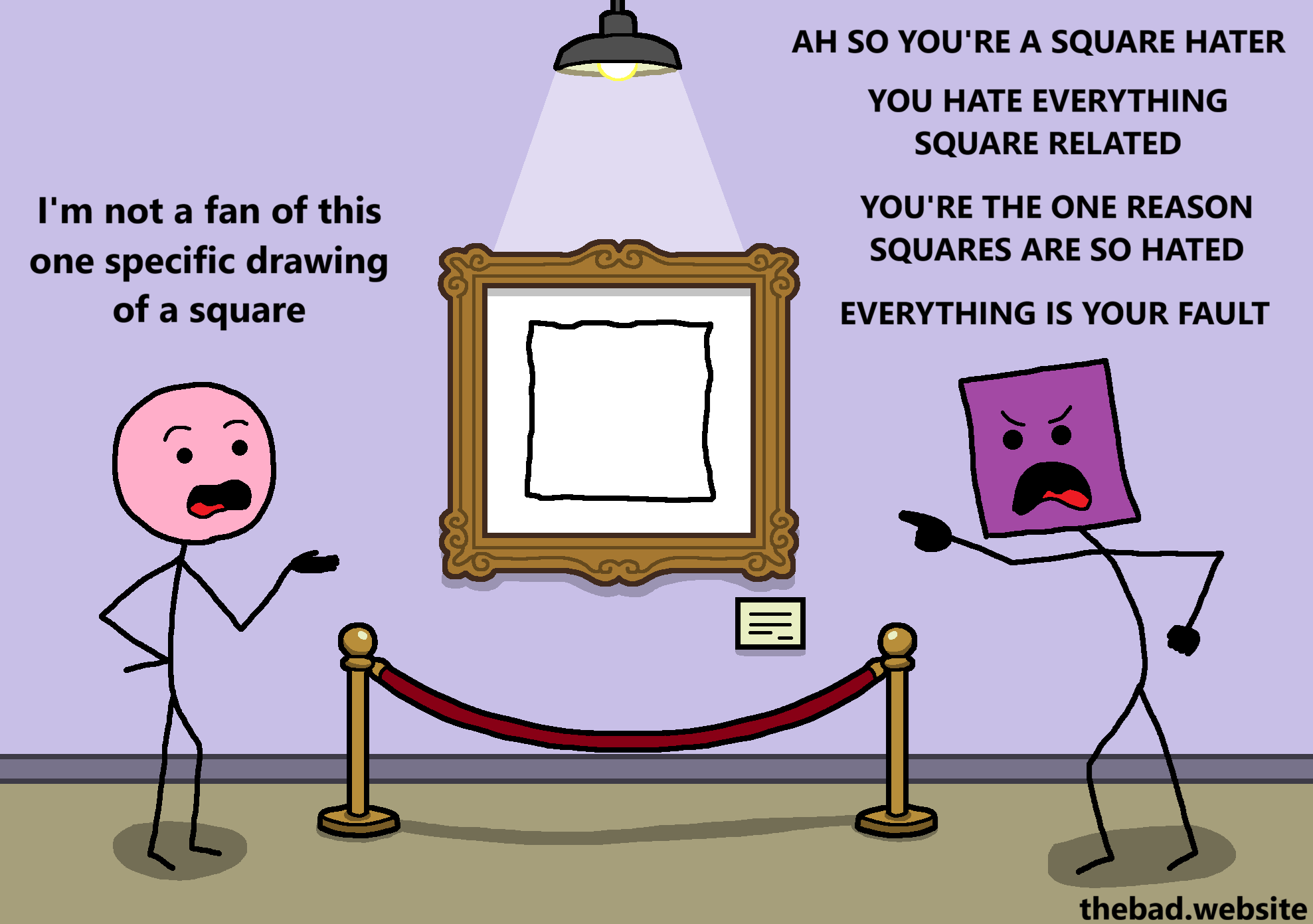 [on a wall, a painting of a very poorly drawn square is hung, below a light and protected by a rope]

[pink seems underwhelmed]
I'm not a fan of this one specific drawing of a square

[purple points angrily at pink]
AH SO YOU'RE A SQUARE HATER
YOU HATE EVERYTHING SQUARE RELATED
YOU'RE THE ONE REASON SQUARES ARE SO HATED
EVERYTHING IS YOUR FAULT