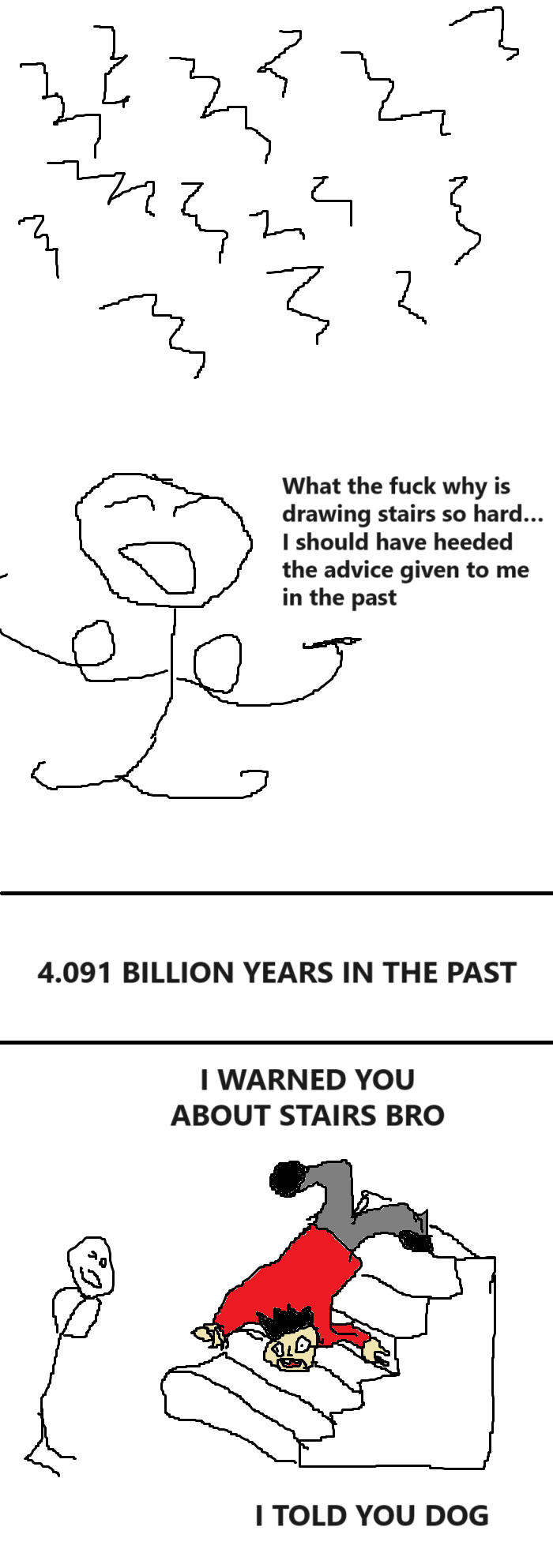 [many scribbles]
What the fuck why is drawing stairs so hard... I should have heeded the advice given to me in the past

4.091 BILLION YEARS IN THE PAST

[a man with a red shirt is tumbling down some stairs]
I warned you about stairs bro! I told you dog!