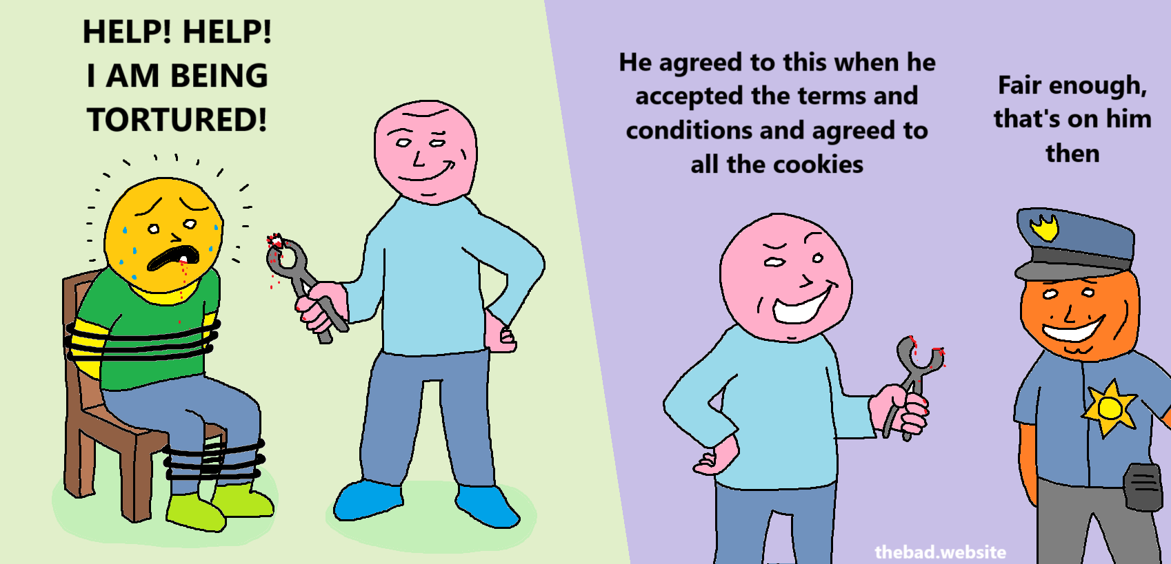 [yellow is being tortured by pink, bound to a chair, sweating and bleeding, while pink holds pliers and smile smugly, showing a tooth has been extracted from yellow's mouth, yellow is shouting]
HELP! HELP! I AM BEING TORTURED

[pink, smiling, talking to a cop, still holding the bloody pliers]
He agreed to this when he accepted the terms and conditions and agreed to all the cookies

[orange cop, smiling back]
Fair enough, that's on him then
