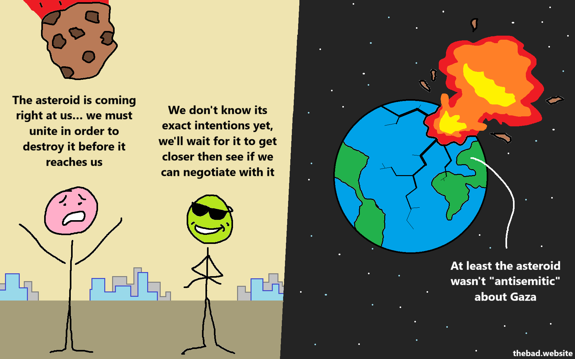 [an asteroid is coming towards two characters and a visible city in the background]

[pink] 
The asteroid is coming right at us… we must unite in order to destroy it before it reaches us

[green, trying to look cool]
We don't know its exact intentions yet, we'll wait for it to get closer then see if we can negotiate with it

[the earth explodes from the asteroid's impact, fracturing and sending chunks in space]

[line of text, coming from the destroyed earth] 
At least the asteroid wasn't "antisemitic" about Gaza