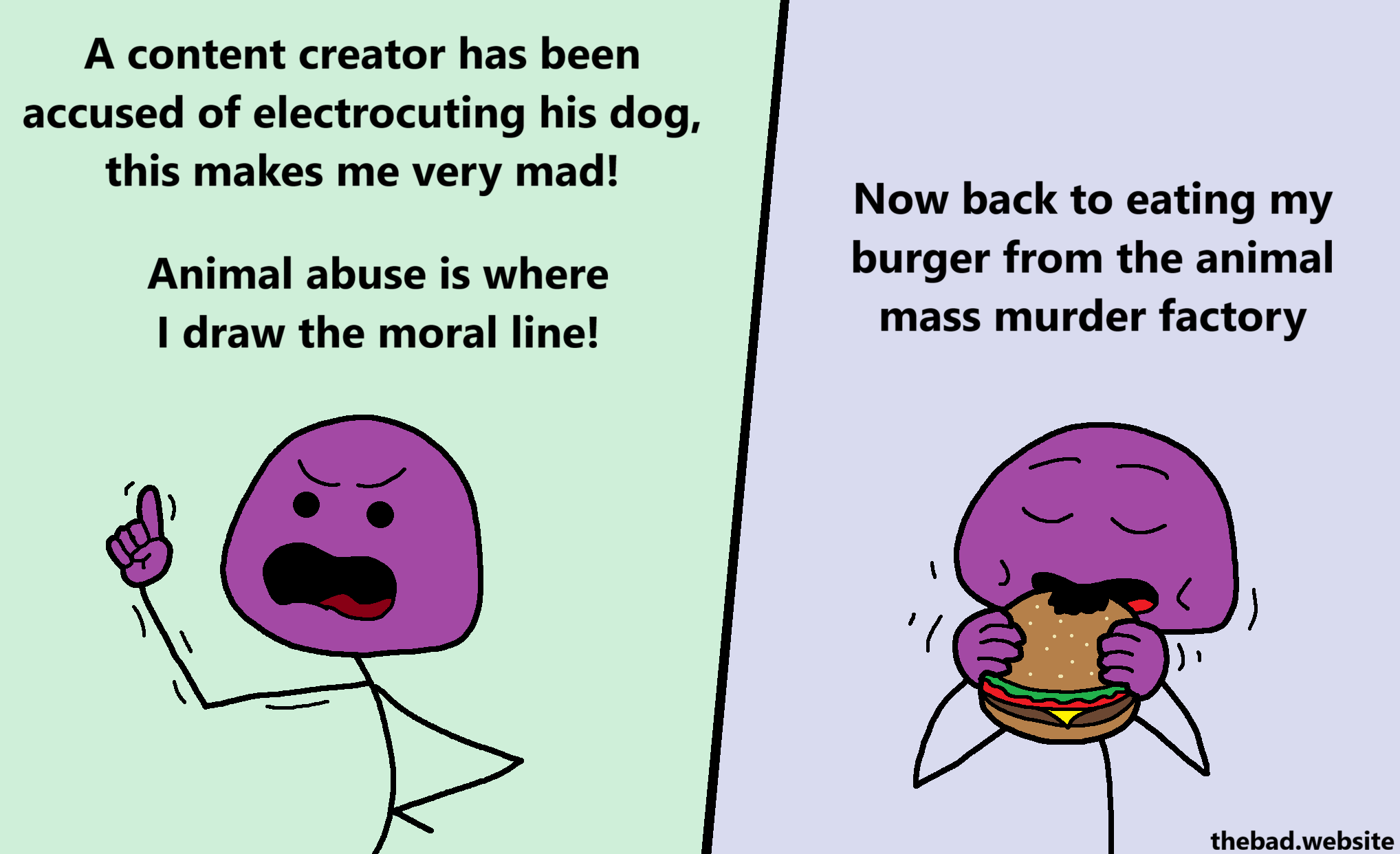 [purple, a finger up, complaining]
A content creator has been accused of electrocuting his dog, this makes me very mad!
Animal abuse is where I draw the moral line!

[purple is now munching into a hamburger]
Now back to eating my burger from the animal mass murder factory