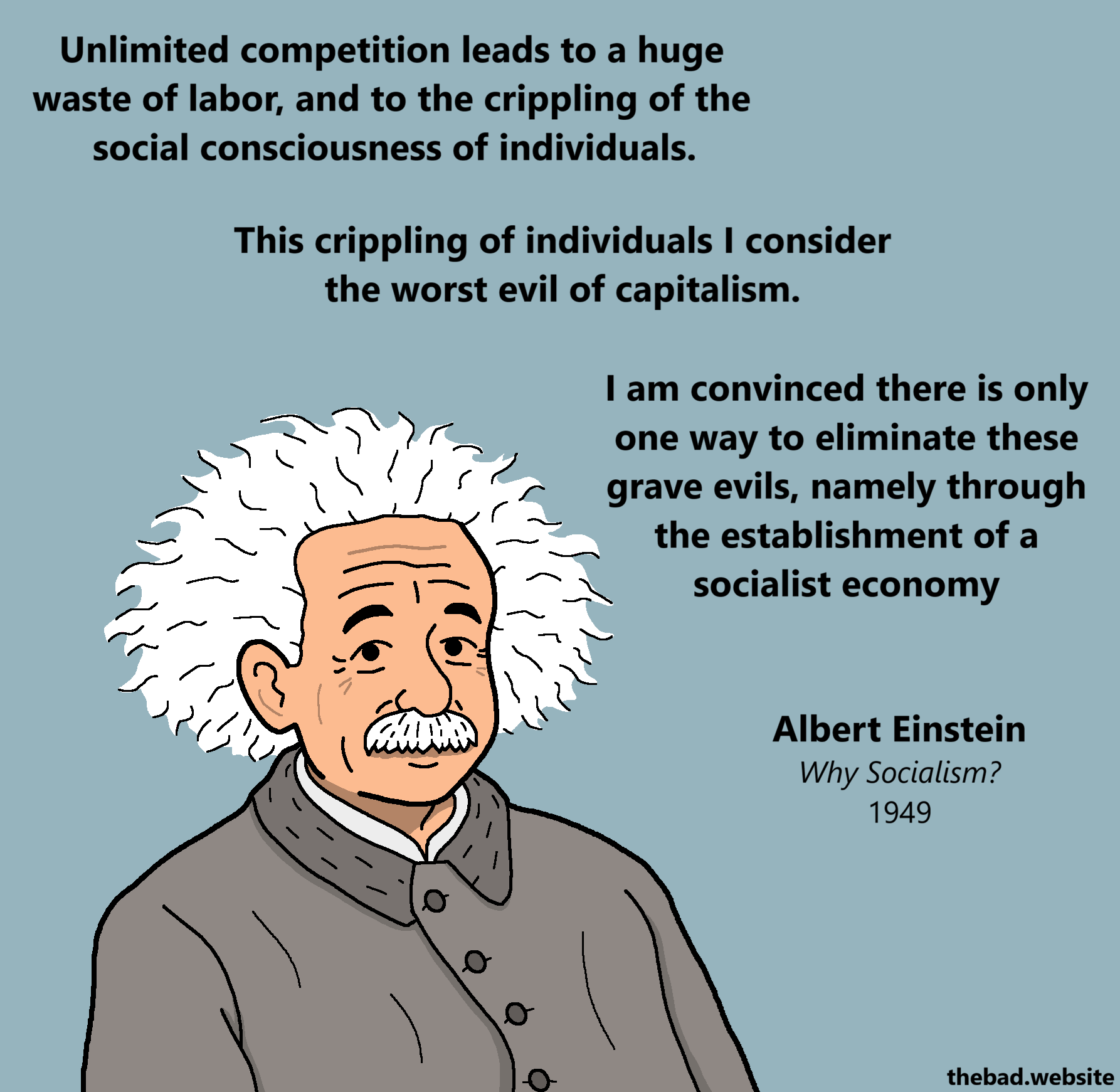 [Albert Einstein looks at us]
Unlimited competition leads to a huge waste of labor, and to the crippling of the social consciousness of individuals.
This crippling of individuals I consider the worst evil of capitalism.
I am convinced there is only one way to eliminate these grave evils, namely through the establishment of a socialist economy
Albert Einstein
Why Socialism?
1949