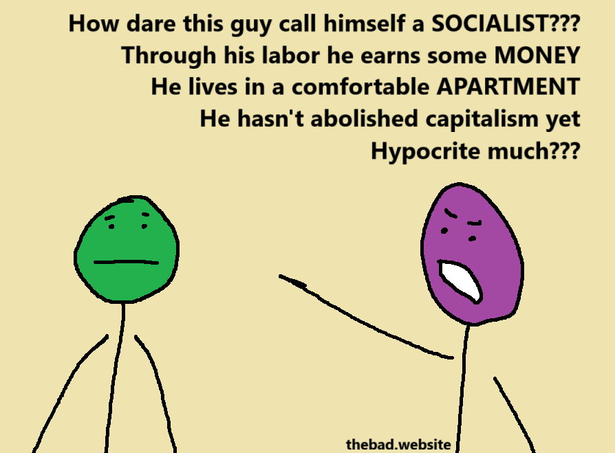 [purple, pointing angrily at green]
How dare this guy call himself a SOCIALIST???
Through his labor he earns some MONEY
He lives in a comfortable APARTMENT
He hasn't abolished capitalism yet
Hypocrite much???