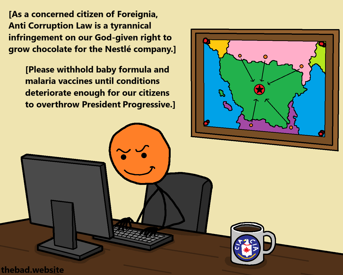[A CIA agent sits below a map of an invasion plan for an unknown country, typing on their computer]
As a concerned citizen of Foreigna, Anti Corruption Law is a tyrannical infringement on our God-given right to grow chocolate for the Nestl&eacute; company.
Please withhold baby formula and malaria vaccines until conditions deteriorate enough for our citizens to overthrow President Progressive.