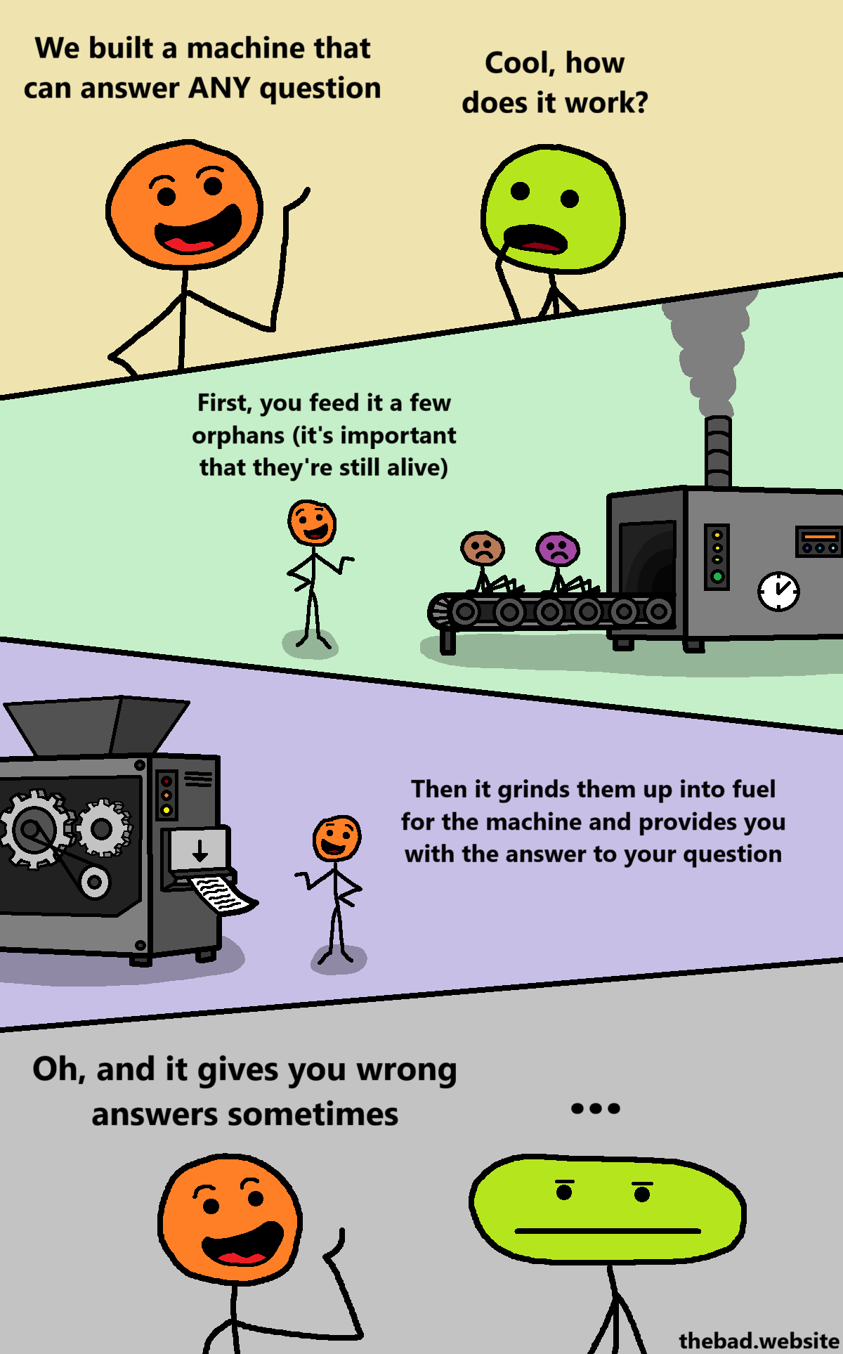 [orange, proud]
We built a machine that can answer ANY question

[green, curious]
Cool, how does it work?

[orange points at a conveyor belt on which children are sitting, which leads to a creepy machine]
First, you feed it a few orphans (it's important that they're still alive)

[orange points at the other end of the machine,  which is producing a document]
Then it grinds them up into fuel for the machine and provides you with the answer to your question

[orange, to green]
Oh and it gives you wrong answers sometimes

[green, blas&eacute;]
...