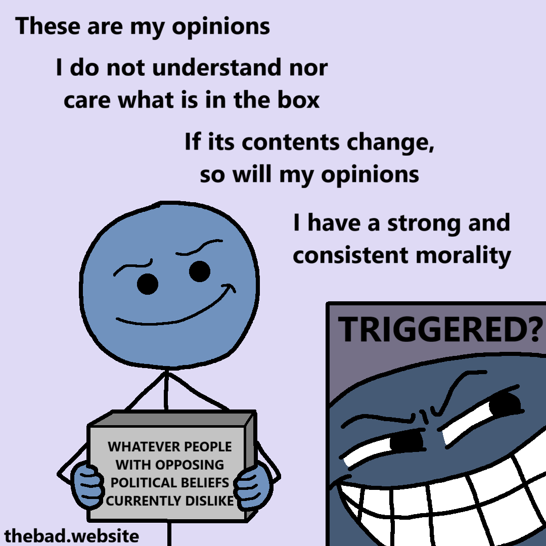[a character smiles, while holding a box that reads]
WHATEVER PEOPLE WITH OPPOSING POLITICAL BELIEFS CURRENTLY DISLIKE

[the character is surrounded by text]
These are my opinions
I do not understand nor care what is in the box
If its contents change, so will my opinions
I have a strong and consistent morality

[the character's face is zoomed on, they are now grinning in an annoying way]
TRIGGERED?