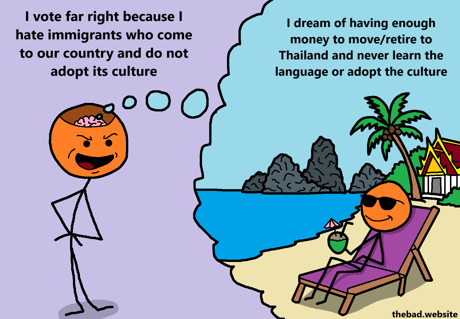 [an orange character is speaking, smugly]
I vote far right because I hate immigrants who come to our country and do not adopt its culture

[from their brain, a thought bubble emerges which shows a sunny thai landscape, in which orange is chilling on a deck chair by the sea, drinking coconut juice and smiling, clearly enjoying life]
I dream of having enough money to move/retire to Thailand and never learn the language or adopt the culture