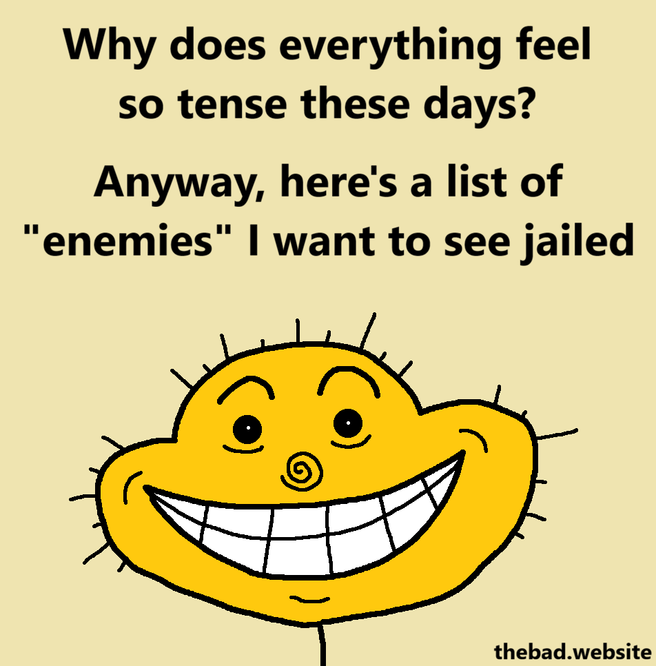 [a yellow character stares at us with a wide creepy smile]
Why does everything feel so tense these days?
Anyway, here's a list of "enemies" I want to see jailed