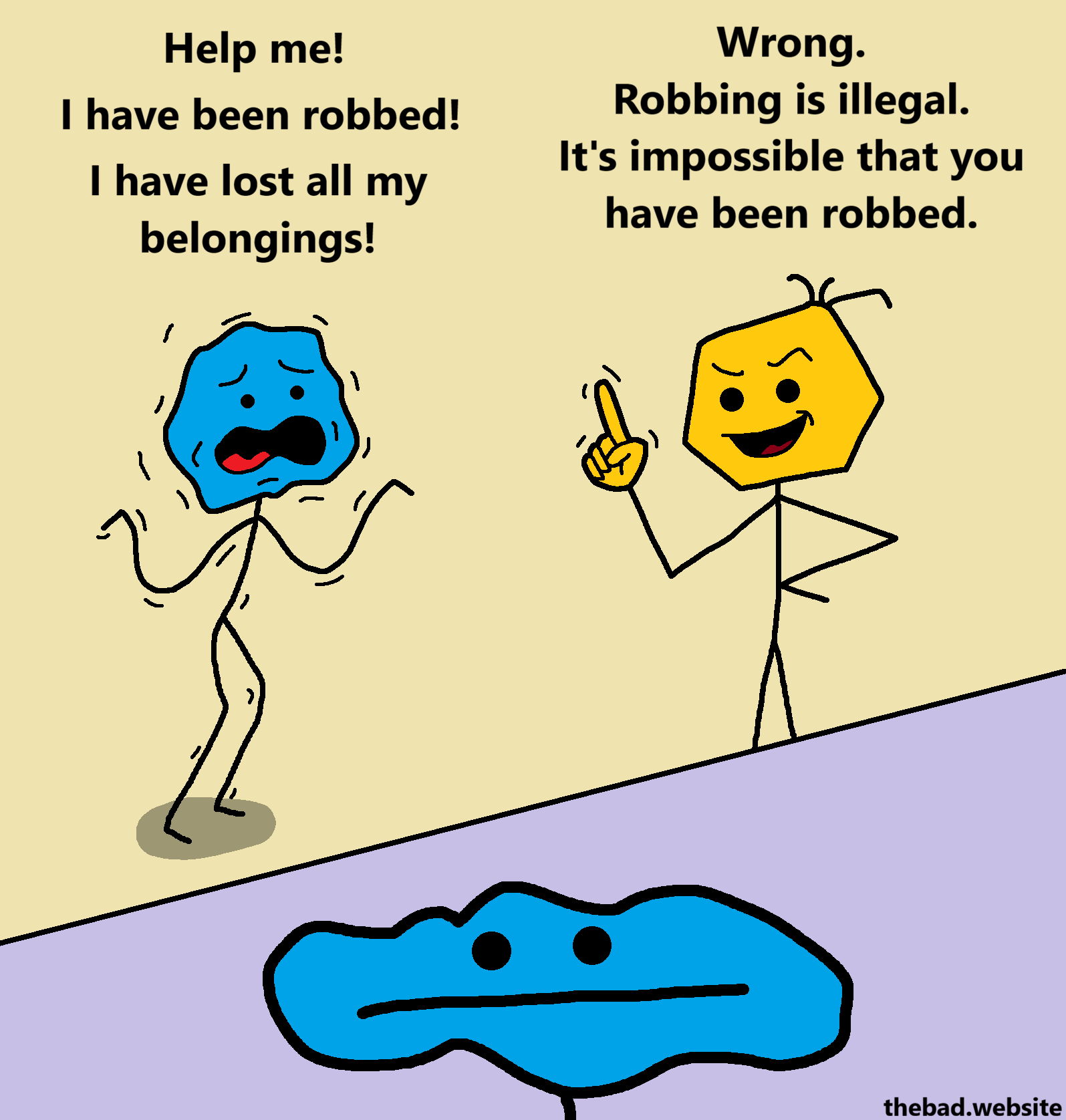 [blue, shaking, in distress]
Help me!
I have been robbed!
I have lost all my belongings!

[yellow, a finger raised, looking smug]
Wrong.
Robbing is illegal.
It's impossible that you have been robbed.

[zoom on blue, who is looking blas&eacute; and emotionless]