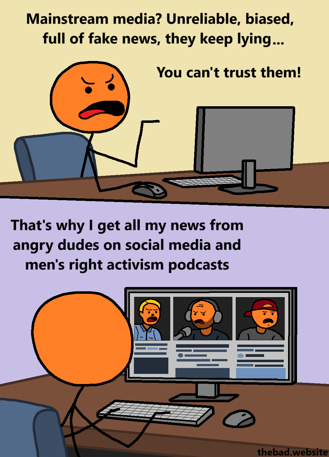 [a character sits at their desk, in front of their computers, and complains angrily]
Mainstream media? Unreliable, biased, full of fake news, they keep lying&hellip;
You can't trust them!

[changing to a point of view beind the character allows us to see that their screen is filled with other angry characters that look like the main character]
That's why I get all my news from angry dudes on social media and men's right activism podcasts