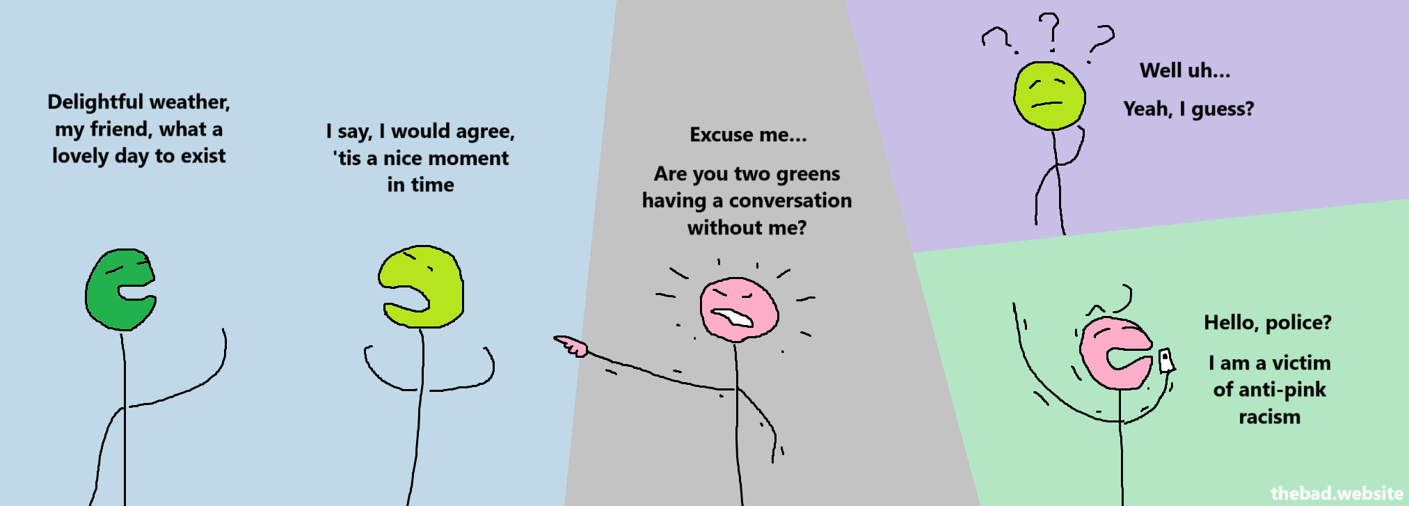 [dark green]
Delightful weather, my friend, what a lovely day to exist

[light green]
I say, I would agree, 'tis a nice moment in time

[pink, angrily pointing at the greens]
Excuse me…
Are you two greens having a conversation without me?

[light green, confused]
Well uh…
Yeah, I guess?

[green, on the phone, pissed]
Hello, police?
I am a victim of anti-pink racism